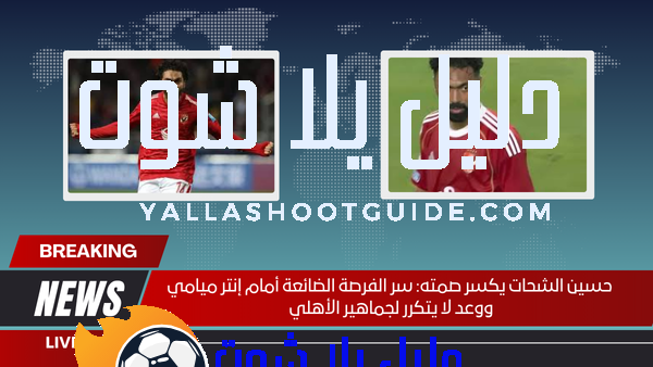 حسين الشحات يكسر صمته سر الفرصة الضائعة أمام إنتر ميامي ووعد لا يتكرر لجماهير الأهلي