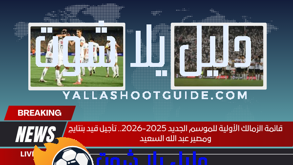 قائمة الزمالك الأولية للموسم الجديد 2025-2026.. تأجيل قيد بنتايج ومصير عبد الله السعيد