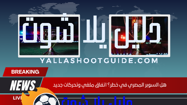 هل السوبر المصري في خطر؟ اتفاق ملغي وتحركات جديد