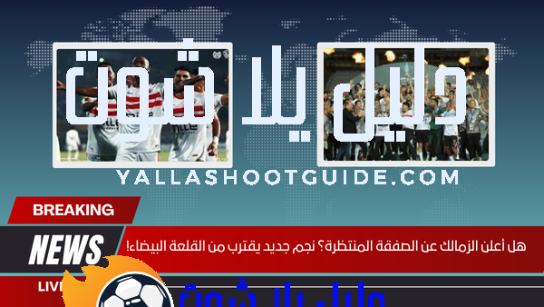 هل أعلن الزمالك عن الصفقة المنتظرة؟ نجم جديد يقترب من القلعة البيضاء!