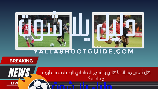 هل تُلغى مباراة الأهلي والنجم الساحلي الودية بسبب أزمة مفاجئة؟