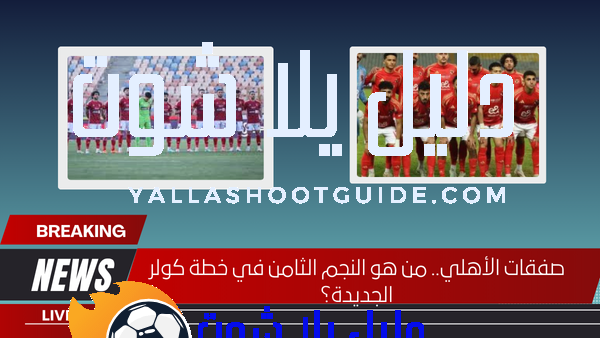 صفقات الأهلي.. من هو النجم الثامن في خطة كولر الجديدة؟