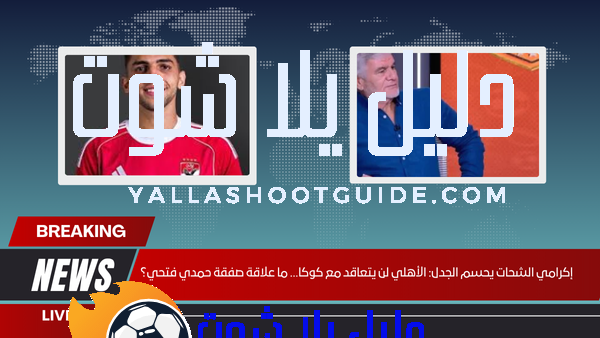 إكرامي الشحات يحسم الجدل الأهلي لن يتعاقد مع كوكا… ما علاقة صفقة حمدي فتحي؟