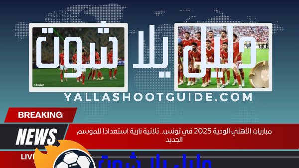 مباريات الأهلي الودية 2025 في تونس.. ثلاثية نارية استعدادًا للموسم الجديد