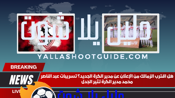 هل اقترب الزمالك من الإعلان عن مدير الكرة الجديد؟ تسريبات عبد الناصر محمد مدير الكرة تثير الجدل
