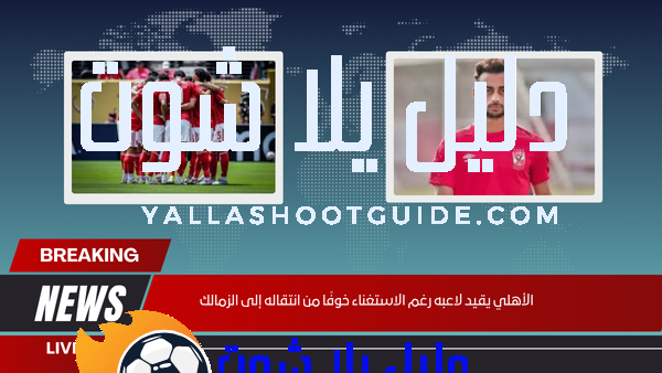 هل يقيد الأهلي أحمد عبد القادر رغم عدم حاجته إليه خوفًا من انتقاله للزمالك؟